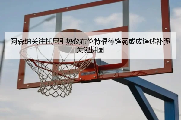 阿森纳关注托尼引热议布伦特福德锋霸或成锋线补强关键拼图