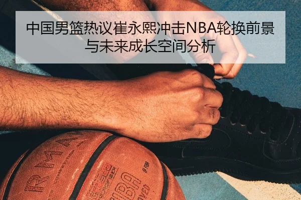 中国男篮热议崔永熙冲击NBA轮换前景与未来成长空间分析