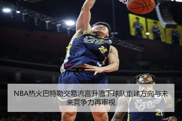 NBA热火巴特勒交易流言升温下球队重建方向与未来竞争力再审视