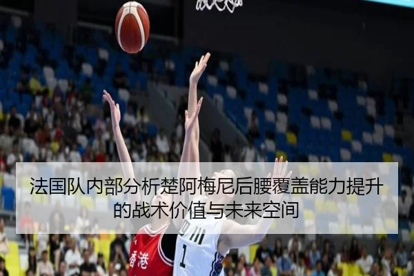 法国队内部分析楚阿梅尼后腰覆盖能力提升的战术价值与未来空间