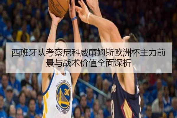 西班牙队考察尼科威廉姆斯欧洲杯主力前景与战术价值全面深析
