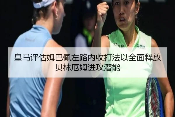皇马评估姆巴佩左路内收打法以全面释放贝林厄姆进攻潜能